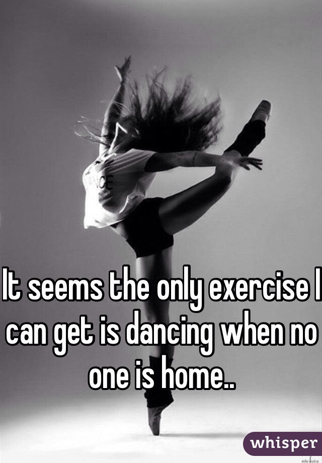 It seems the only exercise I can get is dancing when no one is home..