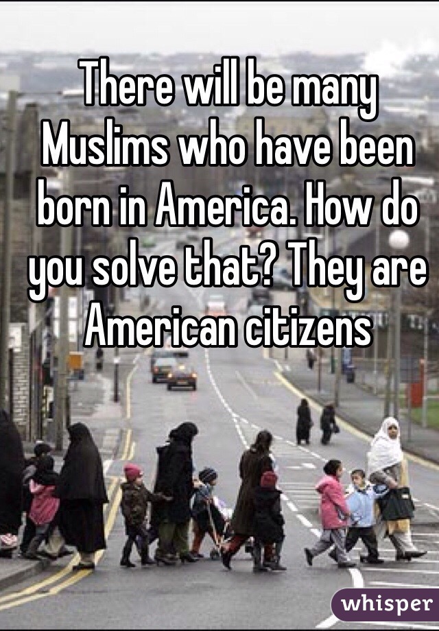 There will be many Muslims who have been born in America. How do you solve that? They are American citizens 