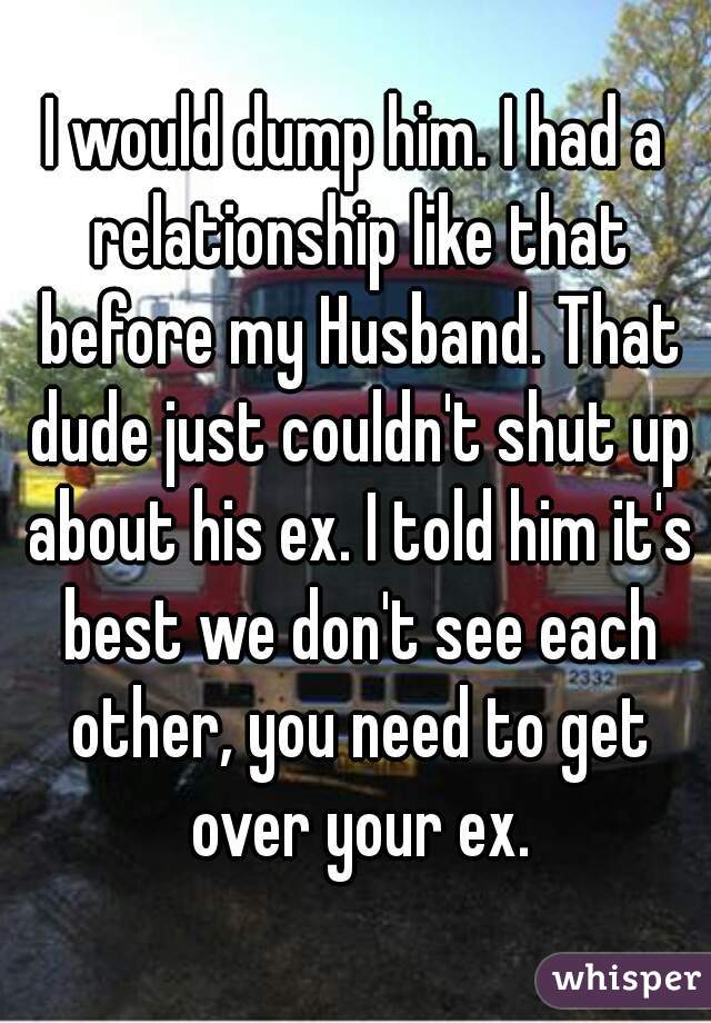 I would dump him. I had a relationship like that before my Husband. That dude just couldn't shut up about his ex. I told him it's best we don't see each other, you need to get over your ex.