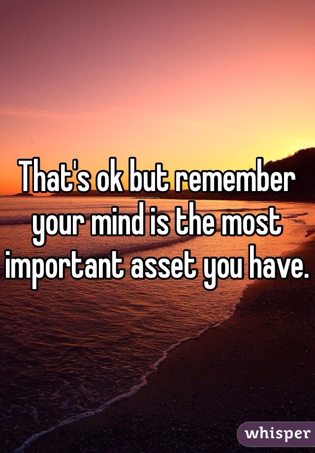 That's ok but remember your mind is the most important asset you have. 