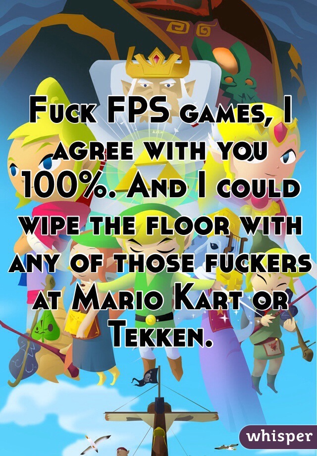 Fuck FPS games, I agree with you 100%. And I could wipe the floor with any of those fuckers at Mario Kart or Tekken.