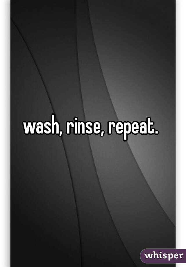 wash, rinse, repeat. 