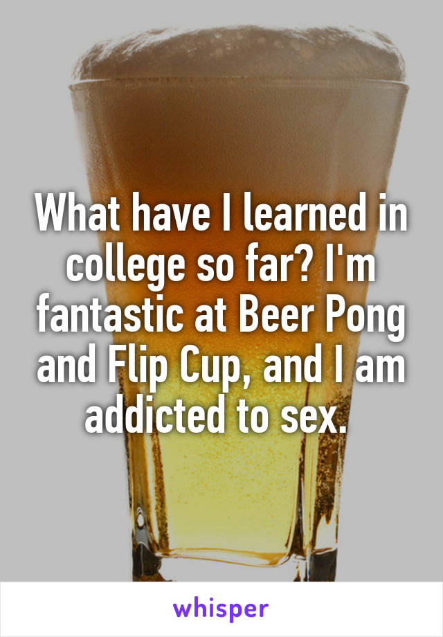 What have I learned in college so far? I'm fantastic at Beer Pong and Flip Cup, and I am addicted to sex. 