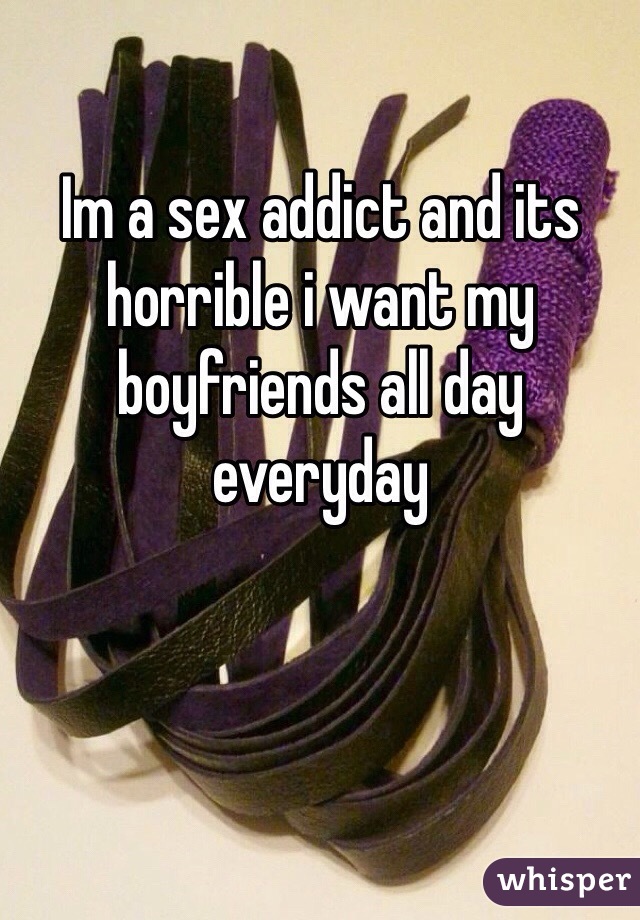 Im a sex addict and its horrible i want my boyfriends all day everyday
