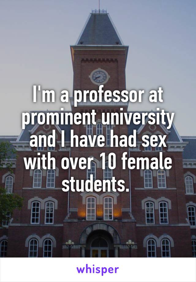 I'm a professor at prominent university and I have had sex with over 10 female students. 