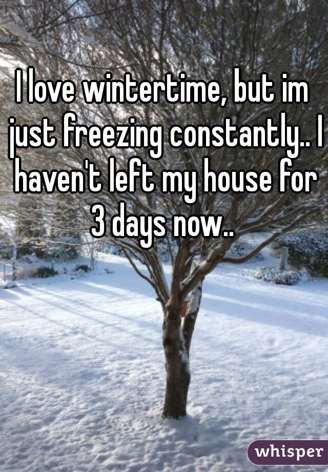 I love wintertime, but im just freezing constantly.. I haven't left my house for 3 days now.. 