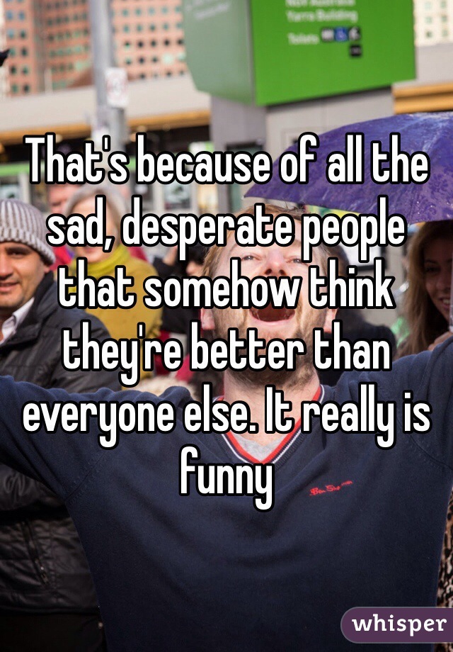 That's because of all the sad, desperate people that somehow think they're better than everyone else. It really is funny