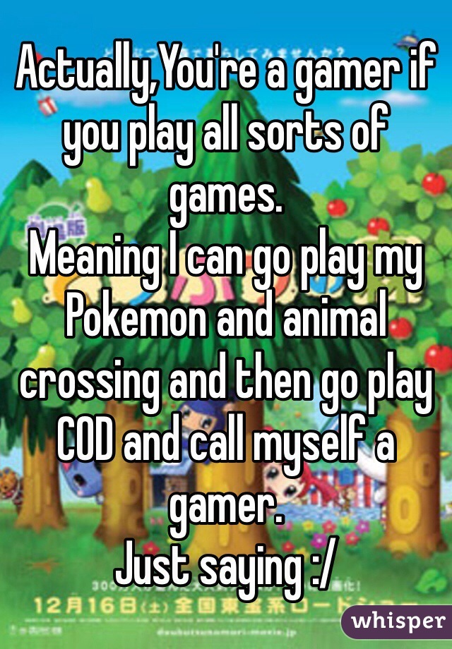 Actually,You're a gamer if you play all sorts of games.
Meaning I can go play my Pokemon and animal crossing and then go play COD and call myself a gamer. 
Just saying :/