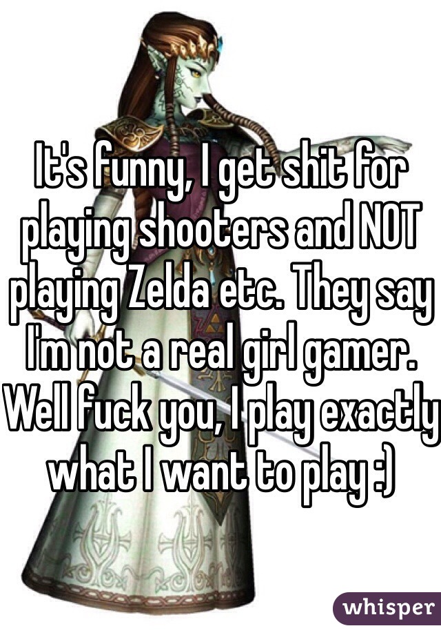 It's funny, I get shit for playing shooters and NOT playing Zelda etc. They say I'm not a real girl gamer. Well fuck you, I play exactly what I want to play :)