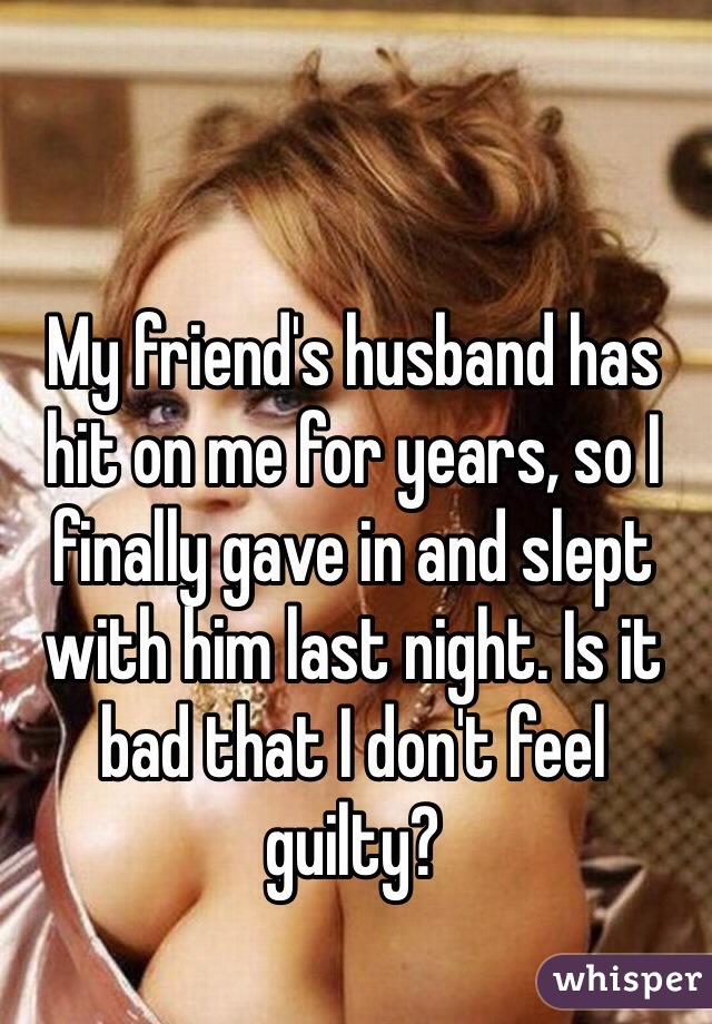 My friend's husband has hit on me for years, so I finally gave in and slept with him last night. Is it bad that I don't feel guilty?