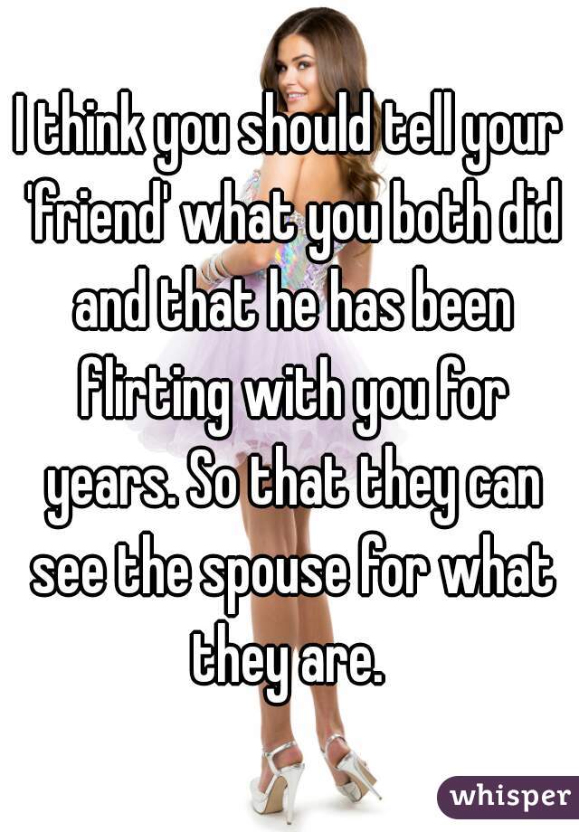 I think you should tell your 'friend' what you both did and that he has been flirting with you for years. So that they can see the spouse for what they are. 