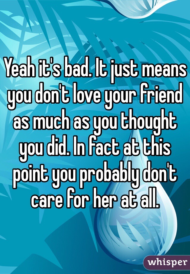Yeah it's bad. It just means you don't love your friend as much as you thought you did. In fact at this point you probably don't care for her at all.