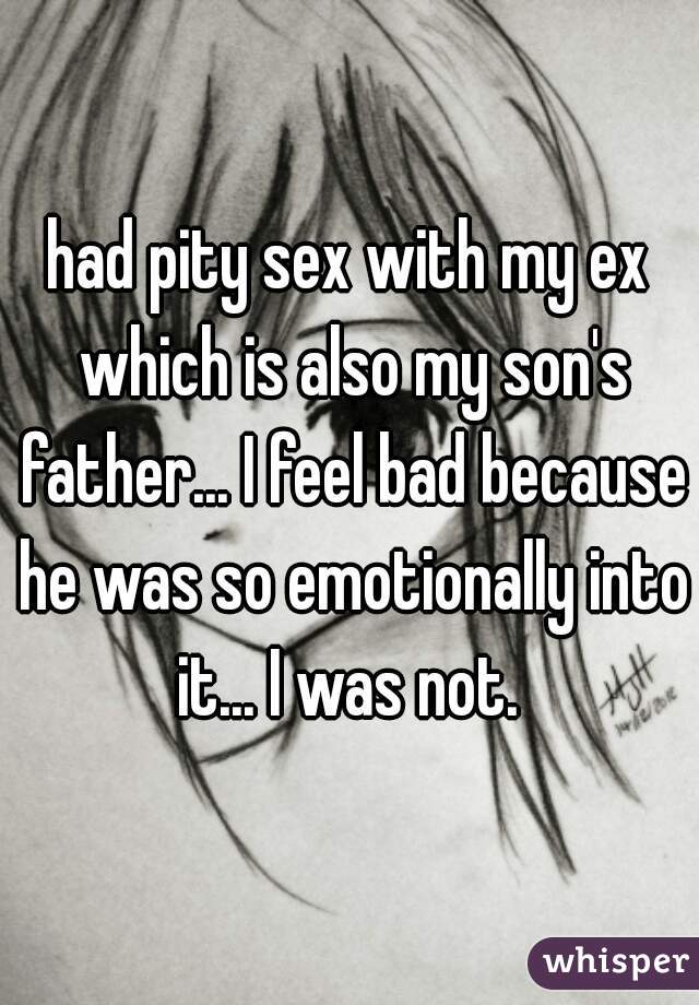 had pity sex with my ex which is also my son's father... I feel bad because he was so emotionally into it... I was not. 