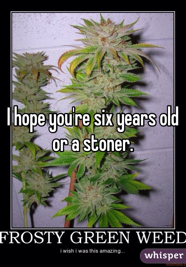 I hope you're six years old or a stoner. 
