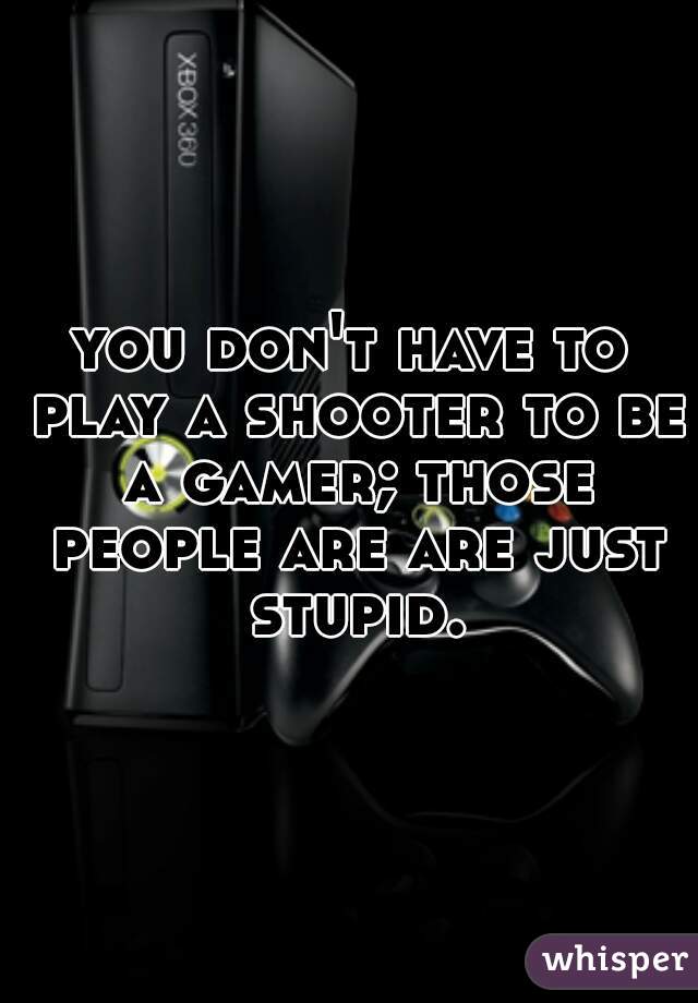 you don't have to play a shooter to be a gamer; those people are are just stupid.