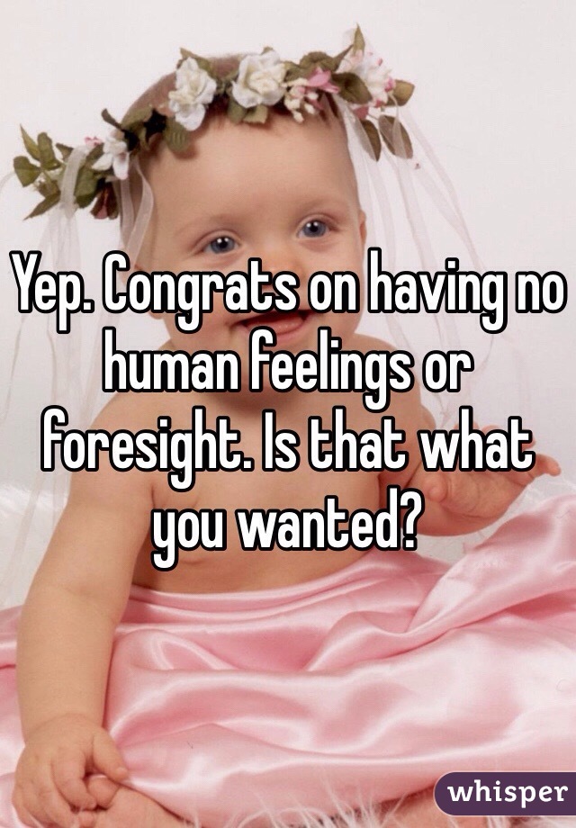 Yep. Congrats on having no human feelings or foresight. Is that what you wanted? 