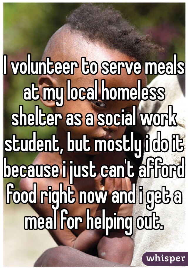 I volunteer to serve meals at my local homeless shelter as a social work student, but mostly i do it because i just can't afford food right now and i get a meal for helping out. 