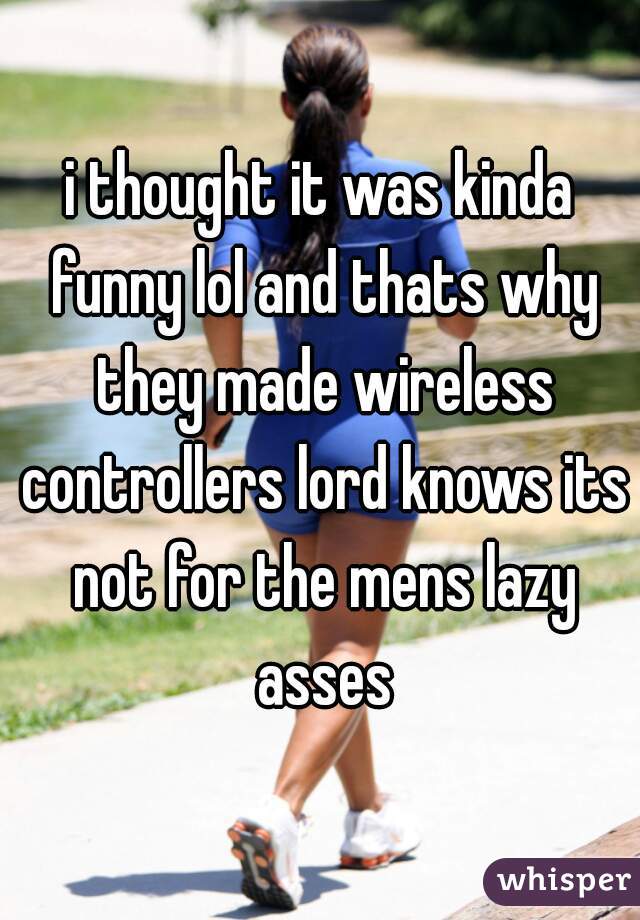 i thought it was kinda funny lol and thats why they made wireless controllers lord knows its not for the mens lazy asses