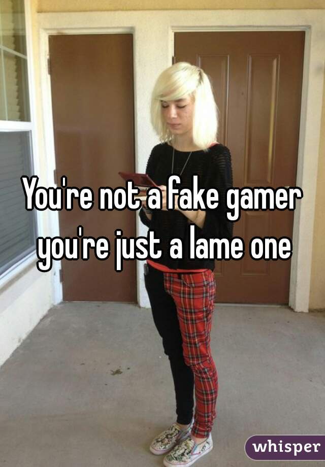 You're not a fake gamer you're just a lame one