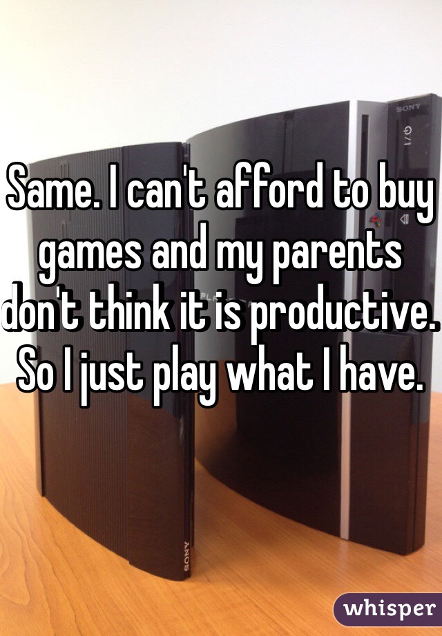 Same. I can't afford to buy games and my parents don't think it is productive. So I just play what I have. 