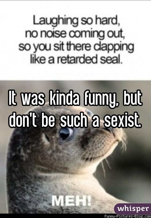 It was kinda funny, but don't be such a sexist.