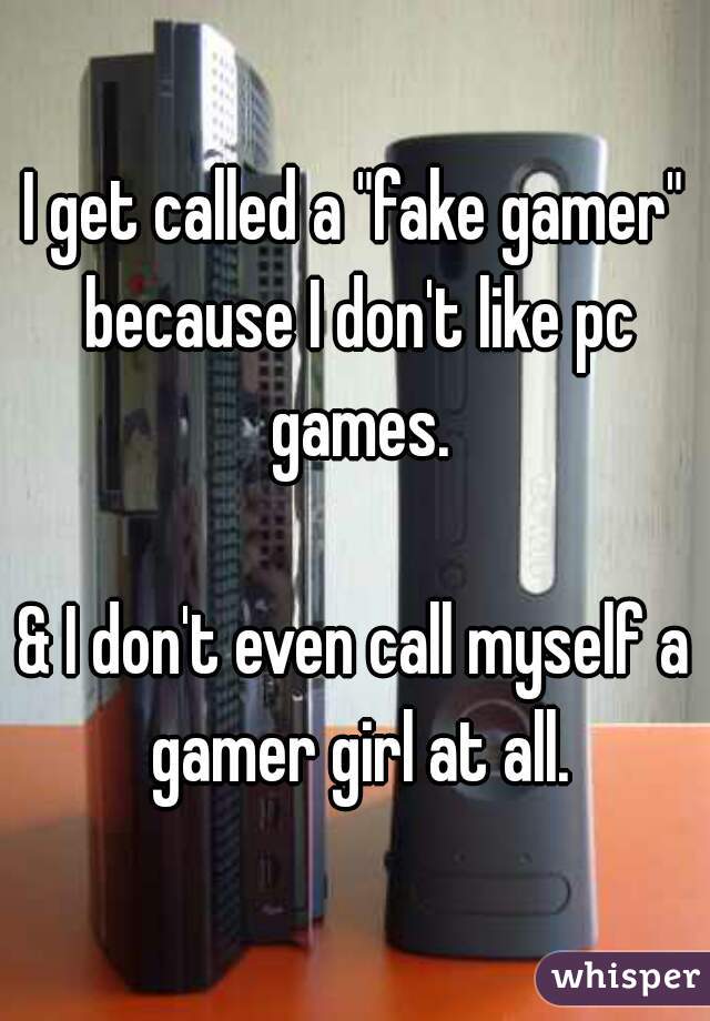 I get called a "fake gamer" because I don't like pc games.

& I don't even call myself a gamer girl at all.