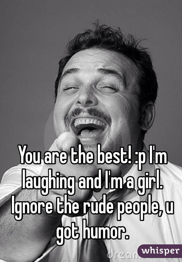 You are the best! :p I'm laughing and I'm a girl. Ignore the rude people, u got humor. 