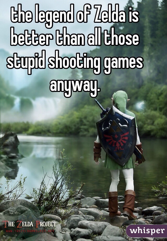 the legend of Zelda is better than all those stupid shooting games anyway. 