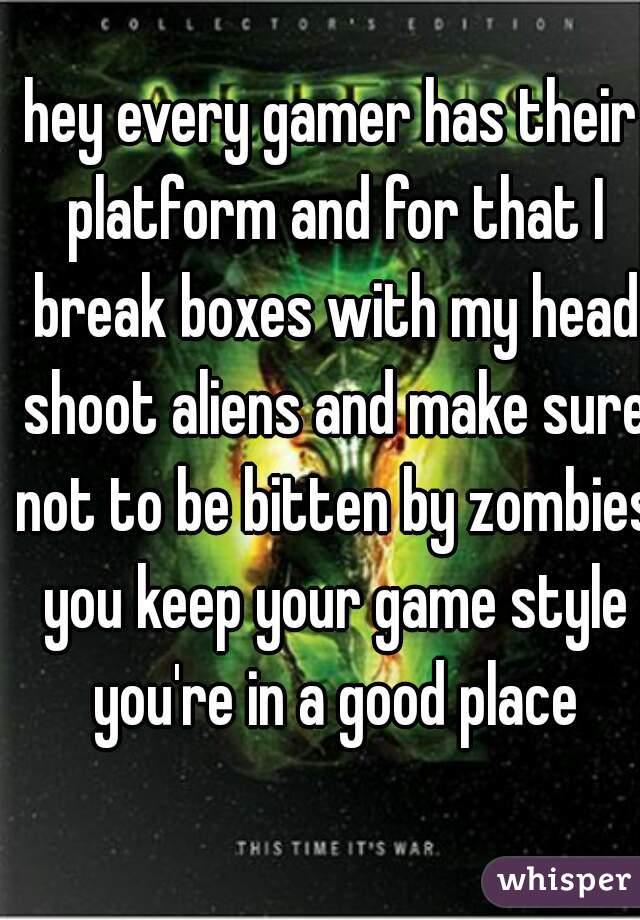 hey every gamer has their platform and for that I break boxes with my head shoot aliens and make sure not to be bitten by zombies you keep your game style you're in a good place