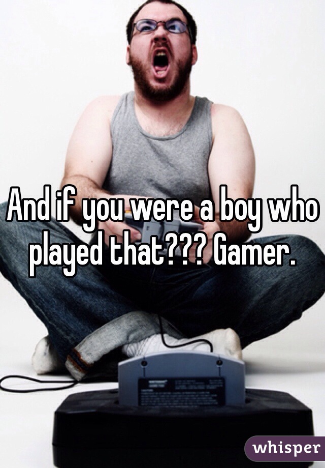 And if you were a boy who played that??? Gamer.