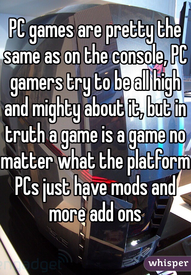 PC games are pretty the same as on the console, PC gamers try to be all high and mighty about it, but in truth a game is a game no matter what the platform
PCs just have mods and more add ons 