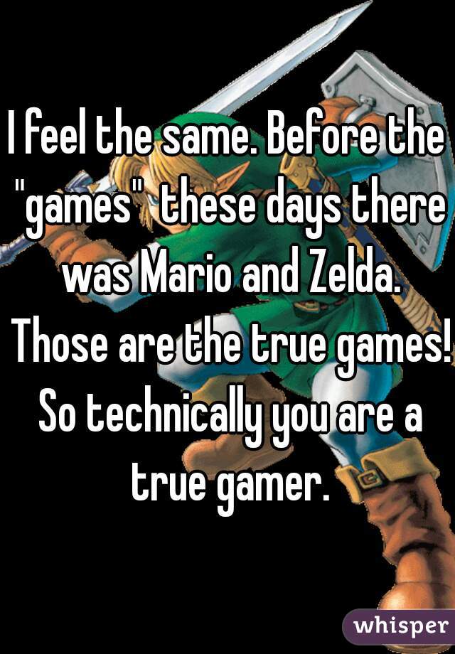 I feel the same. Before the "games"  these days there was Mario and Zelda. Those are the true games! So technically you are a true gamer.