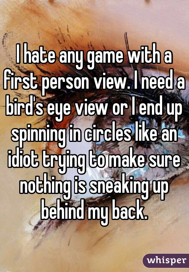 I hate any game with a first person view. I need a bird's eye view or I end up spinning in circles like an idiot trying to make sure nothing is sneaking up behind my back.