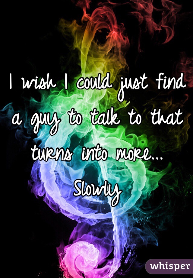 I wish I could just find a guy to talk to that turns into more... Slowly