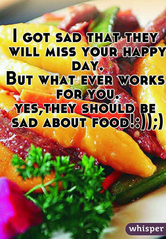 I got sad that they will miss your happy day.
But what ever works for you.
yes,they should be sad about food!:));)