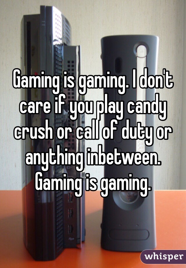 Gaming is gaming. I don't care if you play candy crush or call of duty or anything inbetween. Gaming is gaming. 