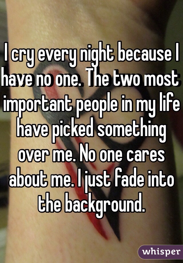I cry every night because I have no one. The two most important people in my life have picked something over me. No one cares about me. I just fade into the background. 