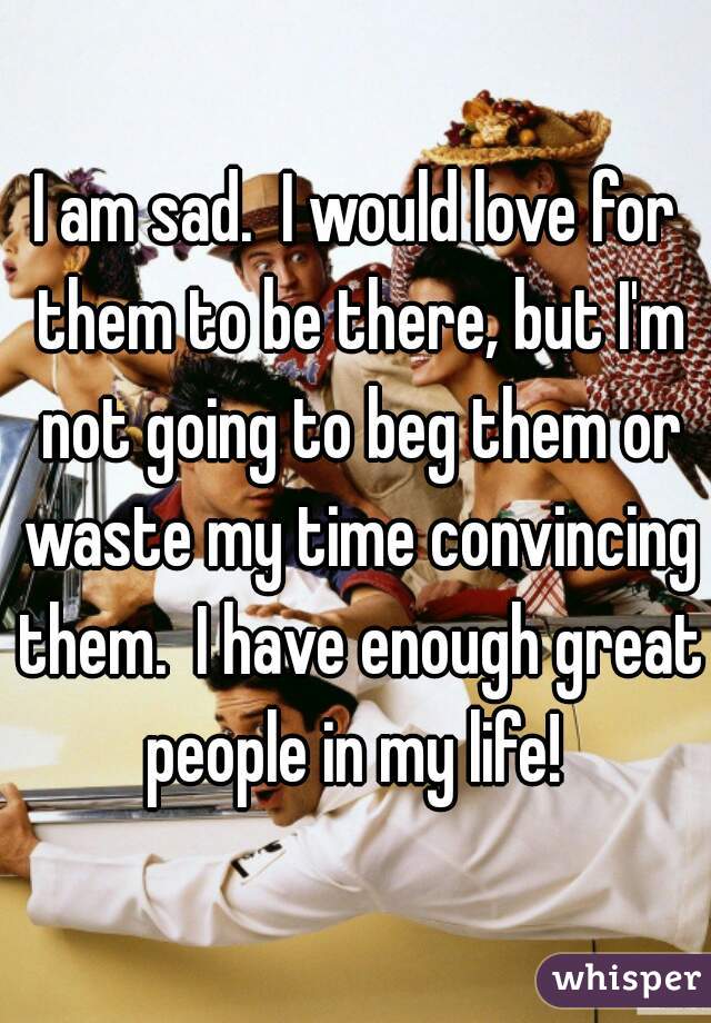 I am sad.  I would love for them to be there, but I'm not going to beg them or waste my time convincing them.  I have enough great people in my life! 