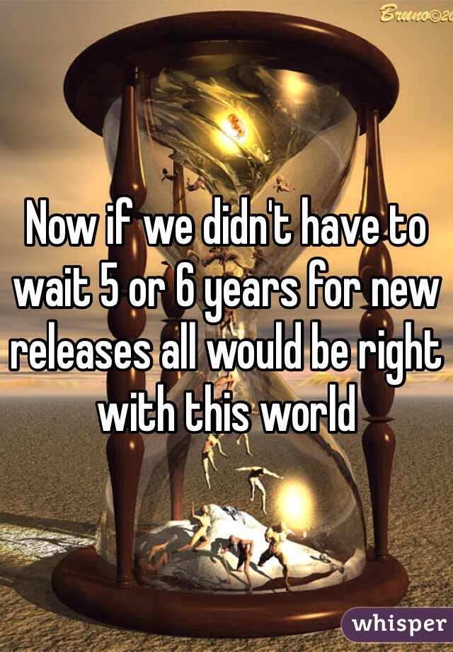 Now if we didn't have to wait 5 or 6 years for new releases all would be right with this world 