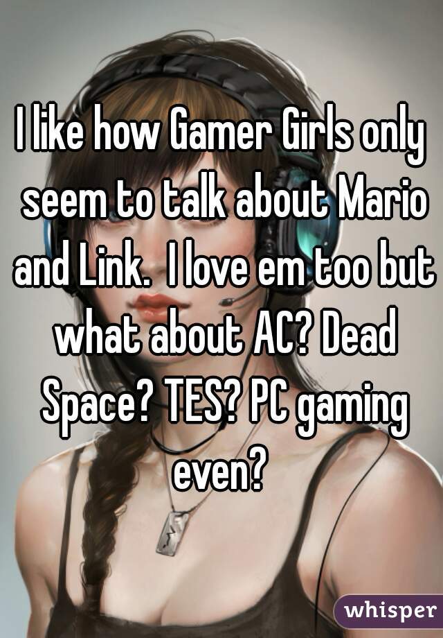 I like how Gamer Girls only seem to talk about Mario and Link.  I love em too but what about AC? Dead Space? TES? PC gaming even? 