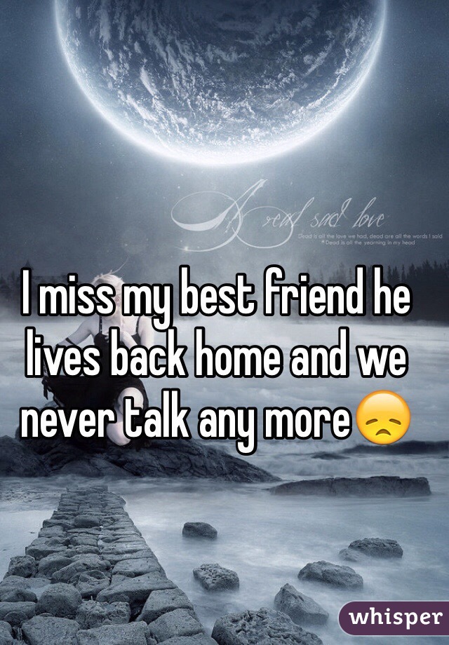 I miss my best friend he lives back home and we never talk any more😞