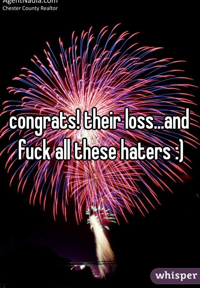 congrats! their loss...and fuck all these haters :)