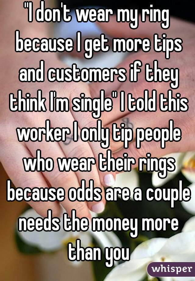 "I don't wear my ring because I get more tips and customers if they think I'm single" I told this worker I only tip people who wear their rings because odds are a couple needs the money more than you