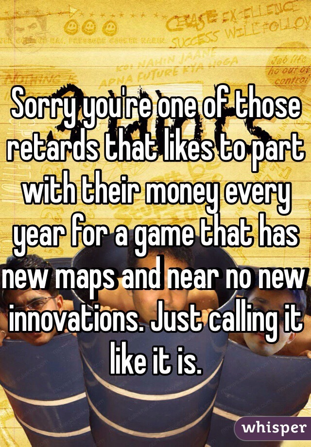 Sorry you're one of those retards that likes to part with their money every year for a game that has new maps and near no new innovations. Just calling it like it is.