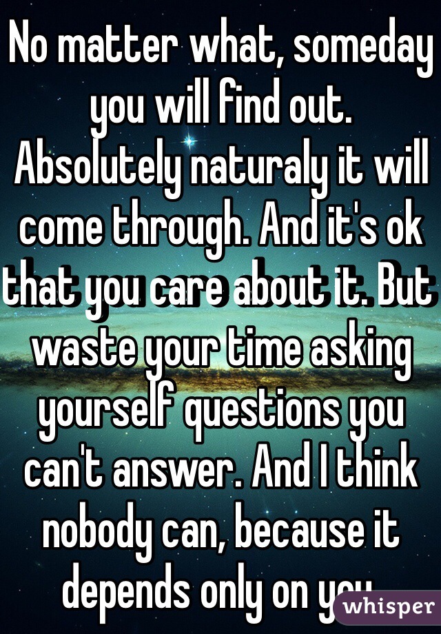 No matter what, someday you will find out. Absolutely naturaly it will come through. And it's ok that you care about it. But waste your time asking yourself questions you can't answer. And I think nobody can, because it depends only on you.