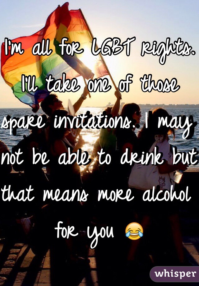 I'm all for LGBT rights.
I'll take one of those spare invitations. I may not be able to drink but that means more alcohol for you 😂