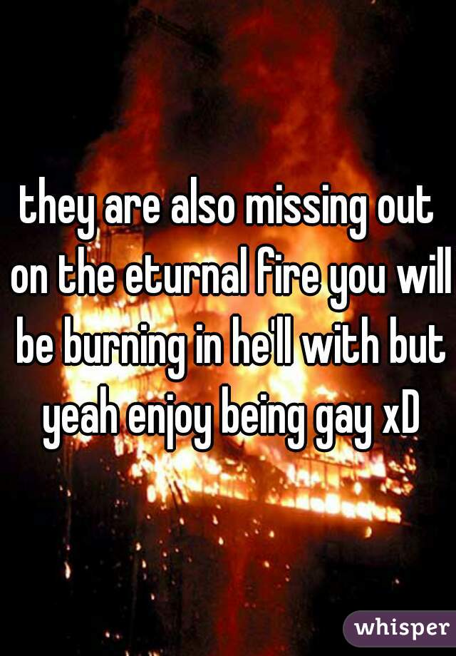 they are also missing out on the eturnal fire you will be burning in he'll with but yeah enjoy being gay xD