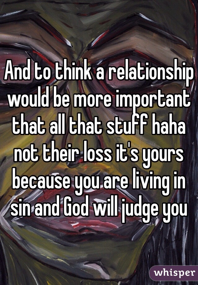 And to think a relationship would be more important that all that stuff haha not their loss it's yours because you are living in sin and God will judge you 