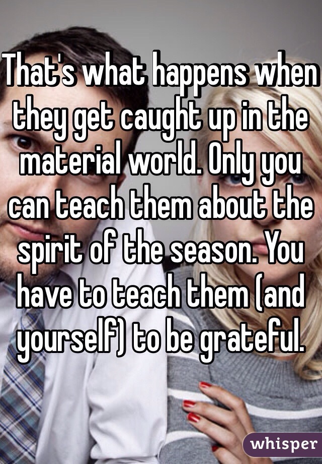 That's what happens when they get caught up in the material world. Only you can teach them about the spirit of the season. You have to teach them (and yourself) to be grateful. 