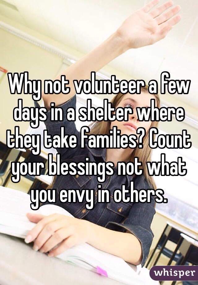 Why not volunteer a few days in a shelter where they take families? Count your blessings not what you envy in others. 